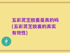 五彩灵芝胶囊是真的吗(五彩灵芝胶囊的真实有效性)