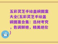 五彩灵芝手绘盖碗图案大全(五彩灵芝手绘盖碗图案合集：选材考究，色调鲜艳，精美绝伦)