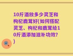 10斤酒放多少灵芝和枸杞鹿茸好(如何搭配灵芝、枸杞和鹿茸给10斤酒添加滋补功效？)