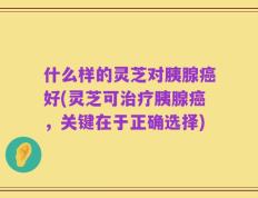 什么样的灵芝对胰腺癌好(灵芝可治疗胰腺癌，关键在于正确选择)