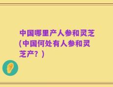 中国哪里产人参和灵芝(中国何处有人参和灵芝产？)