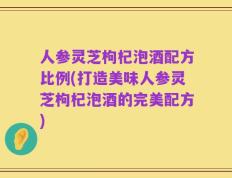 人参灵芝枸杞泡酒配方比例(打造美味人参灵芝枸杞泡酒的完美配方)