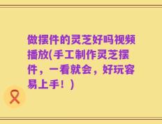 做摆件的灵芝好吗视频播放(手工制作灵芝摆件，一看就会，好玩容易上手！)