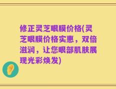 修正灵芝眼膜价格(灵芝眼膜价格实惠，双倍滋润，让您眼部肌肤展现光彩焕发)