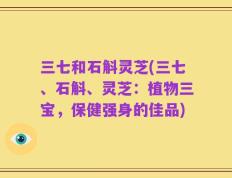 三七和石斛灵芝(三七、石斛、灵芝：植物三宝，保健强身的佳品)