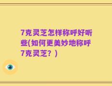 7克灵芝怎样称呼好听些(如何更美妙地称呼7克灵芝？)