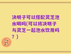 决明子可以搭配灵芝泡水喝吗(可以将决明子与灵芝一起泡水饮用吗？)