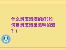 什么灵芝泡酒的好(如何用灵芝泡出美味的酒？)