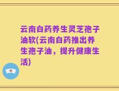 云南白药养生灵芝孢子油软(云南白药推出养生孢子油，提升健康生活)