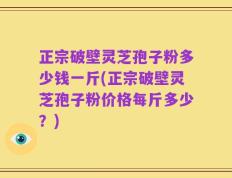 正宗破壁灵芝孢子粉多少钱一斤(正宗破壁灵芝孢子粉价格每斤多少？)