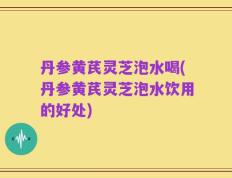丹参黄芪灵芝泡水喝(丹参黄芪灵芝泡水饮用的好处)
