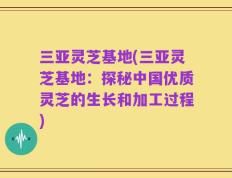 三亚灵芝基地(三亚灵芝基地：探秘中国优质灵芝的生长和加工过程)