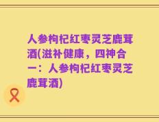 人参枸杞红枣灵芝鹿茸酒(滋补健康，四神合一：人参枸杞红枣灵芝鹿茸酒)