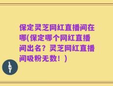 保定灵芝网红直播间在哪(保定哪个网红直播间出名？灵芝网红直播间吸粉无数！)