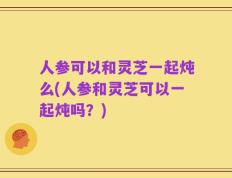 人参可以和灵芝一起炖么(人参和灵芝可以一起炖吗？)