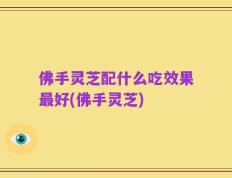 佛手灵芝配什么吃效果最好(佛手灵芝)