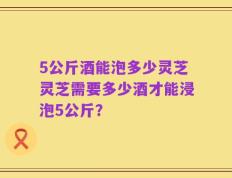 5公斤酒能泡多少灵芝灵芝需要多少酒才能浸泡5公斤？