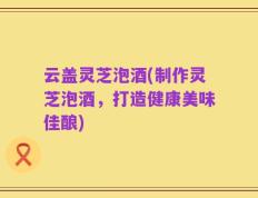 云盖灵芝泡酒(制作灵芝泡酒，打造健康美味佳酿)