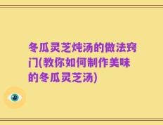 冬瓜灵芝炖汤的做法窍门(教你如何制作美味的冬瓜灵芝汤)