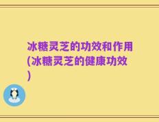冰糖灵芝的功效和作用(冰糖灵芝的健康功效)