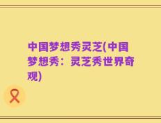 中国梦想秀灵芝(中国梦想秀：灵芝秀世界奇观)