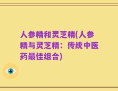 人参精和灵芝精(人参精与灵芝精：传统中医药最佳组合)