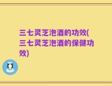 三七灵芝泡酒的功效(三七灵芝泡酒的保健功效)