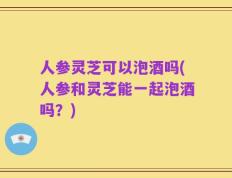 人参灵芝可以泡酒吗(人参和灵芝能一起泡酒吗？)