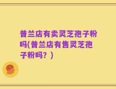普兰店有卖灵芝孢子粉吗(普兰店有售灵芝孢子粉吗？)