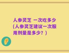 人参灵芝 一次吃多少(人参灵芝建议一次服用剂量是多少？)