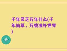 千年灵芝万年什么(千年仙草，万载滋补世界)