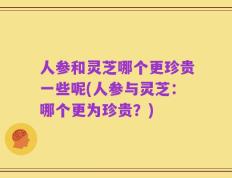 人参和灵芝哪个更珍贵一些呢(人参与灵芝：哪个更为珍贵？)