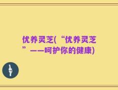 优养灵芝(“优养灵芝”——呵护你的健康)