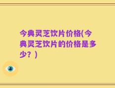 今典灵芝饮片价格(今典灵芝饮片的价格是多少？)