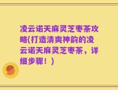 凌云诺天麻灵芝枣茶攻略(打造清爽神韵的凌云诺天麻灵芝枣茶，详细步骤！)
