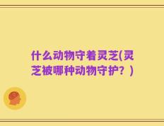 什么动物守着灵芝(灵芝被哪种动物守护？)