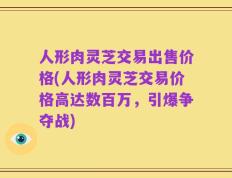 人形肉灵芝交易出售价格(人形肉灵芝交易价格高达数百万，引爆争夺战)