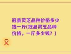 冠县灵芝品种价格多少钱一斤(冠县灵芝品种价格，一斤多少钱？)
