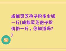 成都灵芝孢子粉多少钱一斤(成都灵芝孢子粉价格一斤，你知道吗？)