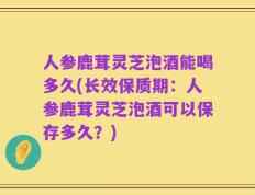 人参鹿茸灵芝泡酒能喝多久(长效保质期：人参鹿茸灵芝泡酒可以保存多久？)
