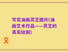写实油画灵芝图片(油画艺术作品——灵芝的真实绘制)