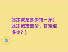 冰冻灵芝多少钱一斤(冰冻灵芝售价，你知道多少？)