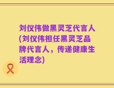刘仪伟做黑灵芝代言人(刘仪伟担任黑灵芝品牌代言人，传递健康生活理念)