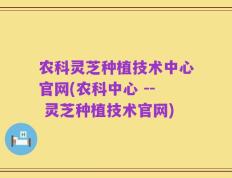 农科灵芝种植技术中心官网(农科中心 -- 灵芝种植技术官网)