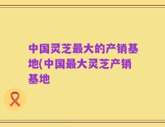 中国灵芝最大的产销基地(中国最大灵芝产销基地