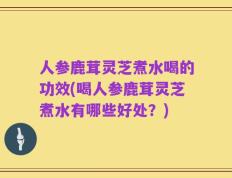 人参鹿茸灵芝煮水喝的功效(喝人参鹿茸灵芝煮水有哪些好处？)