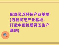 冠县灵芝特色产业基地(冠县灵芝产业基地：打造中国优质灵芝生产基地)
