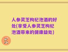 人参灵芝枸杞泡酒的好处(享受人参灵芝枸杞泡酒带来的健康益处)