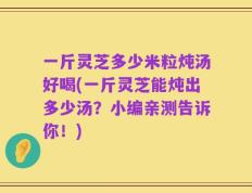 一斤灵芝多少米粒炖汤好喝(一斤灵芝能炖出多少汤？小编亲测告诉你！)