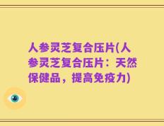 人参灵芝复合压片(人参灵芝复合压片：天然保健品，提高免疫力)